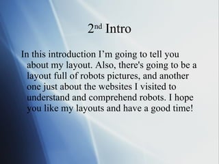 2 nd  Intro In this introduction I’m going to tell you about my layout. Also, there's going to be a layout full of robots pictures, and another one just about the websites I visited to understand and comprehend robots. I hope you like my layouts and have a good time! 