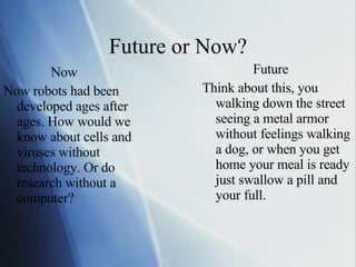 Future or Now? Now Now robots had been developed ages after ages. How would we know about cells and viruses without  technology. Or do research without a computer?  Future Think about this, you walking down the street seeing a metal armor without feelings walking a dog, or when you get home your meal is ready just swallow a pill and your full. 