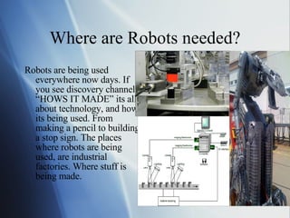 Where are Robots needed? Robots are being used everywhere now days. If you see discovery channel “HOWS IT MADE” its all about technology, and how its being used. From making a pencil to building a stop sign. The places where robots are being used, are industrial factories. Where stuff is being made. 