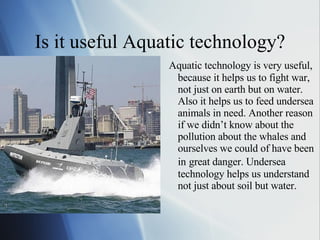 Is it useful Aquatic technology? Aquatic technology is very useful, because it helps us to fight war, not just on earth but on water. Also it helps us to feed undersea animals in need. Another reason if we didn’t know about the pollution about the whales and ourselves we could of have been in   great danger. Undersea technology helps us understand not just about soil but water. 
