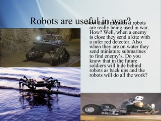Robots are useful in war? Now that I mention it robots are really being used in war. How? Well, when a enemy is close they send a kite with a infer red detector. Also when they are on water they send miniature submarines to find enemy’s. Do you know that in the future soldiers will hide behind robots as back ups and the robots will do all the work? 