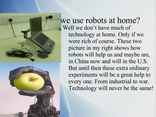 How Would we use robots at home? Well we don’t have much of technology at home. Only if we were rich of course. These two picture in my right shows how robots will help us and maybe are, in China now and will in the U.S. But until then these extra ordinary experiments will be a great help to every one. From industrial to war. Technology will never be the same! 