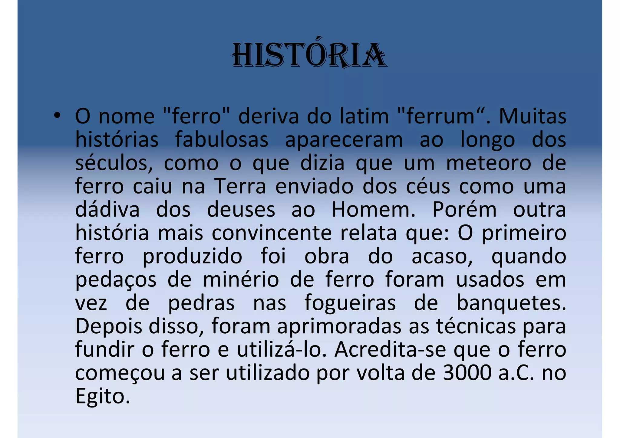 História
• O nome "ferro" deriva do latim "ferrum“. Muitas
histórias fabulosas apareceram ao longo dos
séculos, como o que dizia que um meteoro de
ferro caiu na Terra enviado dos céus como uma
dádiva dos deuses ao Homem. Porém outra
história mais convincente relata que: O primeiro
ferro produzido foi obra do acaso, quando
pedaços de minério de ferro foram usados em
vez de pedras nas fogueiras de banquetes.
Depois disso, foram aprimoradas as técnicas para
fundir o ferro e utilizá-lo. Acredita-se que o ferro
começou a ser utilizado por volta de 3000 a.C. no
Egito.
 