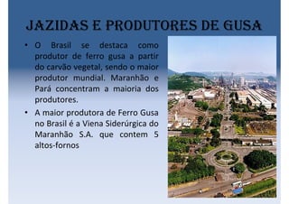 Jazidas e produtores de gusa
• O Brasil se destaca como
produtor de ferro gusa a partir
do carvão vegetal, sendo o maior
produtor mundial. Maranhão e
Pará concentram a maioria dos
produtores.
• A maior produtora de Ferro Gusa
no Brasil é a Viena Siderúrgica do
Maranhão S.A. que contem 5
altos-fornos
 