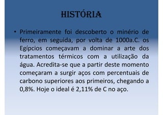 História
• Primeiramente foi descoberto o minério de
ferro, em seguida, por volta de 1000a.C. os
Egípcios começavam a dominar a arte dos
tratamentos térmicos com a utilização da
água. Acredita-se que a partir deste momento
começaram a surgir aços com percentuais de
carbono superiores aos primeiros, chegando a
0,8%. Hoje o ideal é 2,11% de C no aço.
 