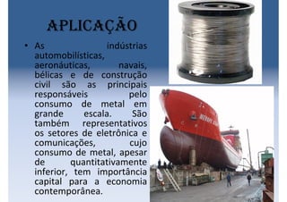 Aplicação
• As indústrias
automobilísticas,
aeronáuticas, navais,
bélicas e de construção
civil são as principais
responsáveis pelo
consumo de metal em
grande escala. São
também representativos
os setores de eletrônica e
comunicações, cujo
consumo de metal, apesar
de quantitativamente
inferior, tem importância
capital para a economia
contemporânea.
 