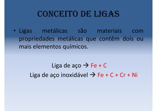 Conceito de ligas
• Ligas metálicas são materiais com
propriedades metálicas que contêm dois ou
mais elementos químicos.
Liga de aço  Fe + C
Liga de aço inoxidável  Fe + C + Cr + Ni
 
