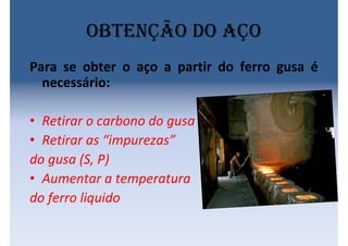 Obtenção do aço
Para se obter o aço a partir do ferro gusa é
necessário:
• Retirar o carbono do gusa
• Retirar as “impurezas”
do gusa (S, P)
• Aumentar a temperatura
do ferro liquido
 