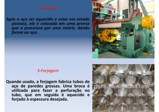 2-Extrusão
Após o aço ser aquecido e estar em estado
pastoso, ele é colocado em uma prensa
que o pressiona por uma matriz, dando
forma ao aço.
3-Forjagem
Quando usado, a forjagem fabrica tubos de
aço de paredes grossas. Uma broca é
utilizada para fazer a perfuração no
tubo, que em seguida é aquecido e
forjado à espessura desejada.
 