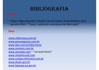 bibliografia
Livros:
- “Aços e ligas especiais” (André Luiz da Costa e Paulo Roberto Mei)
- Apostila IFBA / “Tubos, materiais e processos de fabricação”
Sites:
www.sidermaua.com.br
www.paranegocios.com.br
www.ibar.com.br/alto-forno
www.siemens.com.br
www.youtube.com – “cst auto forno”
www.metalmundi.com
www.cosipa.infoinvest.com.br
www.dnpm.gov.br
www.fapespa.pa.gov.br
 