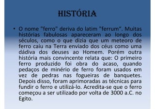 História
• O nome "ferro" deriva do latim "ferrum“. Muitas
histórias fabulosas apareceram ao longo dos
séculos, como o que dizia que um meteoro de
ferro caiu na Terra enviado dos céus como uma
dádiva dos deuses ao Homem. Porém outra
história mais convincente relata que: O primeiro
ferro produzido foi obra do acaso, quando
pedaços de minério de ferro foram usados em
vez de pedras nas fogueiras de banquetes.
Depois disso, foram aprimoradas as técnicas para
fundir o ferro e utilizá-lo. Acredita-se que o ferro
começou a ser utilizado por volta de 3000 a.C. no
Egito.
 
