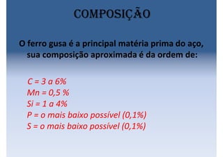 O ferro gusa é a principal matéria prima do aço,
sua composição aproximada é da ordem de:
C = 3 a 6%
Mn = 0,5 %
Si = 1 a 4%
P = o mais baixo possível (0,1%)
S = o mais baixo possível (0,1%)
Composição
 