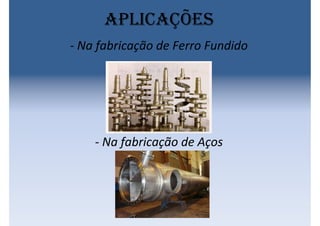 Aplicações
- Na fabricação de Ferro Fundido
- Na fabricação de Aços
 