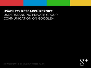 USABILITY RESEARCH REPORT:
UNDERSTANDING PRIVATE GROUP
COMMUNICATION ON GOOGLE+




ANG | ANGELL | GRAY | ID - 598-12 | USABILITY METHODS, FALL 2011
 