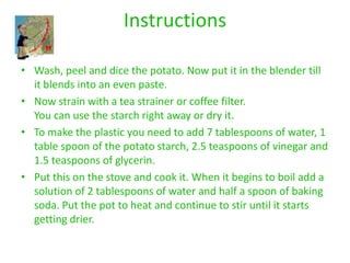 Instructions

• Wash, peel and dice the potato. Now put it in the blender till
  it blends into an even paste.
• Now strain with a tea strainer or coffee filter.
  You can use the starch right away or dry it.
• To make the plastic you need to add 7 tablespoons of water, 1
  table spoon of the potato starch, 2.5 teaspoons of vinegar and
  1.5 teaspoons of glycerin.
• Put this on the stove and cook it. When it begins to boil add a
  solution of 2 tablespoons of water and half a spoon of baking
  soda. Put the pot to heat and continue to stir until it starts
  getting drier.
 