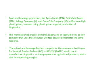 • Food and beverage processors, like Tyson Foods (TSN), Smithfield Foods
  (SFD), Kellogg Company (K), and Coca-Cola Company (KO) suffer from high
  plastic prices, because rising plastic prices support production of
  bioplastics.

• This manufacturing process demands sugars and or vegetable oils, so any
  company that uses these sources will face greater demand for the same
  resource.

•    These food and beverage bottlers compete for the same corn that it uses
    for livestock feed as DuPont (DD) or BASF SE (BASFY) would use to
    manufacture bioplastics, so they pay more for agricultural products, which
    cuts into operating margins
 