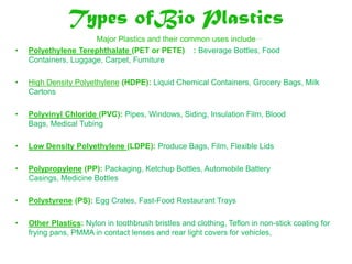Types ofBio Plastics
                      Major Plastics and their common uses include….
•   Polyethylene Terephthalate (PET or PETE) : Beverage Bottles, Food
    Containers, Luggage, Carpet, Furniture

•   High Density Polyethylene (HDPE): Liquid Chemical Containers, Grocery Bags, Milk
    Cartons

•   Polyvinyl Chloride (PVC): Pipes, Windows, Siding, Insulation Film, Blood
    Bags, Medical Tubing

•   Low Density Polyethylene (LDPE): Produce Bags, Film, Flexible Lids

•   Polypropylene (PP): Packaging, Ketchup Bottles, Automobile Battery
    Casings, Medicine Bottles

•   Polystyrene (PS): Egg Crates, Fast-Food Restaurant Trays

•   Other Plastics: Nylon in toothbrush bristles and clothing, Teflon in non-stick coating for
    frying pans, PMMA in contact lenses and rear light covers for vehicles,
 