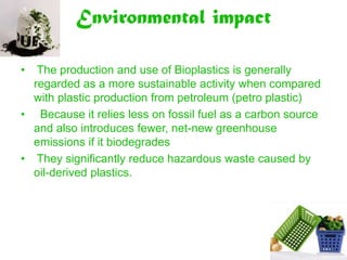 Environmental impact

•  The production and use of Bioplastics is generally
  regarded as a more sustainable activity when compared
  with plastic production from petroleum (petro plastic)
• Because it relies less on fossil fuel as a carbon source
  and also introduces fewer, net-new greenhouse
  emissions if it biodegrades
• They significantly reduce hazardous waste caused by
  oil-derived plastics.
 