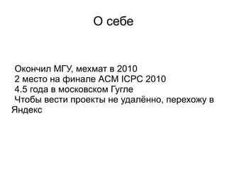 О себе
Окончил МГУ, мехмат в 2010
2 место на финале ACM ICPC 2010
4.5 года в московском Гугле
Чтобы вести проекты не удалённо, перехожу в
Яндекс
 