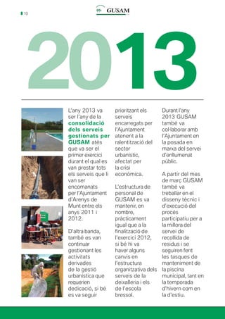 10
2013L’any 2013 va
ser l’any de la
consolidació
dels serveis
gestionats per
GUSAM atès
que va ser el
primer exercici
durant el qual es
van prestar tots
els serveis que li
van ser
encomanats
per l’Ajuntament
d’Arenys de
Munt entre els
anys 2011 i
2012.
D’altra banda,
també es van
continuar
gestionant les
activitats
derivades
de la gestió
urbanística que
requerien
dedicació, si bé
es va seguir
prioritzant els
serveis
encarregats per
l’Ajuntament
atenent a la
ralentització del
sector
urbanístic,
afectat per
la crisi
econòmica.
L’estructura de
personal de
GUSAM es va
mantenir, en
nombre,
pràcticament
igual que a la
finalització de
l’exercici 2012,
si bé hi va
haver alguns
canvis en
l’estructura
organitzativa dels
serveis de la
deixalleria i els
de l’escola
bressol.
Durant l’any
2013 GUSAM
també va
col·laborar amb
l’Ajuntament en
la posada en
marxa del servei
d’enllumenat
públic.
A partir del mes
de març GUSAM
també va
treballar en el
disseny tècnic i
d’execució del
procés
participatiu per a
la millora del
servei de
recollida de
residus i se
seguiren fent
les tasques de
manteniment de
la piscina
municipal, tant en
la temporada
d’hivern com en
la d’estiu.
 