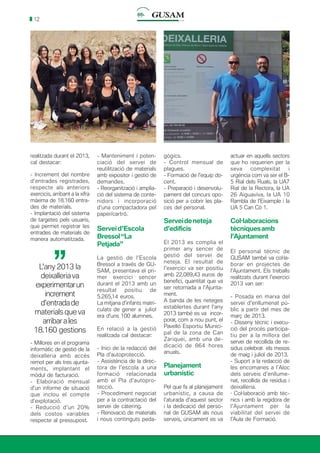 12
realitzada durant el 2013,
cal destacar:
- Increment del nombre
d’entrades registrades,
respecte als anteriors
exercicis, arribant a la xifra
màxima de 18.160 entra-
des de materials.
- Implantació del sistema
de targetes pels usuaris,
que permet registrar les
entrades de materials de
manera automatitzada.
- Manteniment i poten-
ciació del servei de
reutilització de materials
amb expositor i gestió de
demandes.
- Reorganització i amplia-
ció del sistema de conte-
nidors i incorporació
d’una compactadora pel
paper/cartró.
Serveid’Escola
Bressol“La
Petjada”
La gestió de l’Escola
Bressol a través de GU-
SAM, presentava el pri-
mer exercici sencer
durant el 2013 amb un
resultat positiu de
5.265,14 euros.
La mitjana d’infants matri-
culats de gener a juliol
era d’uns 100 alumnes.
En relació a la gestió
realitzada cal destacar:
- Inici de la redacció del
Pla d’autoprotecció.
- Assistència de la direc-
tora de l’escola a una
formació relacionada
amb el Pla d’autopro-
tecció.
- Procediment negociat
per a la contractació del
servei de càtering.
- Renovació de materials
i nous continguts peda-
gògics.
- Control mensual de
plagues.
- Formació de l’equip do-
cent.
- Preparació i desenvolu-
pament del concurs opo-
sició per a cobrir les pla-
ces del personal.
Serveideneteja
d’edificis
El 2013 es complia el
primer any sencer de
gestió del servei de
neteja. El resultat de
l’exercici va ser positiu
amb 22.089,43 euros de
benefici, quantitat que va
ser retornada a l’Ajunta-
ment.
A banda de les neteges
establertes durant l’any
2013 també es va incor-
porar, com a nou punt, el
Pavelló Esportiu Munici-
pal de la zona de Can
Zariquei, amb una de-
dicació de 864 hores
anuals.
Planejament
urbanístic
Pel que fa al planejament
urbanístic, a causa de
l’aturada d’aquest sector
i la dedicació del perso-
nal de GUSAM als nous
serveis, únicament es va
actuar en aquells sectors
que ho requerien per la
seva complexitat i
urgència com va ser el B-
5 Rial dels Ruals, la UA7
Rial de la Rectora, la UA
26 Aiguaviva, la UA 10
Rambla de l’Eixample i la
UA 5 Can Cò 1.
Col·laboracions
tècniquesamb
l’Ajuntament
El personal tècnic de
GUSAM també va col·la-
borar en projectes de
l’Ajuntament. Els treballs
realitzats durant l’exercici
2013 van ser:
- Posada en marxa del
servei d’enllumenat pú-
blic a partir del mes de
març de 2013.
- Disseny tècnic i execu-
ció del procés participa-
tiu per a la millora del
servei de recollida de re-
sidus celebrat els mesos
de maig i juliol de 2013.
- Suport a la redacció de
les encomanes a l’Aloc
dels serveis d’enllume-
nat, recollida de residus i
deixalleria.
· Col·laboració amb tèc-
nics i amb la regidora de
l’Ajuntament per la
viabilitat del servei de
l’Aula de Formació.
L’any 2013 la
deixalleriava
experimentarun
increment
d’entradade
materials que va
arribarales
18.160 gestions
’’
- Millores en el programa
informàtic de gestió de la
deixalleria amb accés
remot per als tres ajunta-
ments, implantant el
mòdul de facturació.
- Elaboració mensual
d’un informe de situació
que inclou el compte
d’explotació.
- Reducció d’un 20%
dels costos variables
respecte al pressupost.
 
