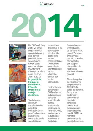 13
2014Per GUSAM, l’any
2014 va ser el
segon exercici
complet durant el
qual es van
prestar tots els
serveis que li
havien estat
encomanats per
l’Ajuntament
d’Arenys de Munt
entre els anys
2011 i 2012:
la gestió de
l’aigua, la
deixalleria,
l’Escola
Bressol i la
neteja
d’edificis.
També es va
continuar
treballant en les
activitats
derivades de la
gestió urbanística
que ja venia
desenvolupant la
societat i que
necessitaven
dedicació, si bé
es va seguir
prioritzant la
gestió dels
serveis
encarregats per
l’Ajuntament
atenent a la
ralentització del
sector
urbanístic,
afectat per
la crisi
econòmica.
L’estructura de
personal de
GUSAM es va
reduir en dues
persones
respecte a la
plantilla
existent a la
finalització de
l’exercici 2013,
motivat per la
reducció de
matrícules en
l’àmbit de
l’escola bressol.
D’altra banda,
es va contractar,
durant 7 mesos
amb jornada
parcial, un auxiliar
administratiu
per a suport
comptable i de
l’estructura
administrativa en
general.
El resultat global
de l’exercici va
ser positiu amb
128.093,14
euros de benefici,
fet que va
evidenciar i
consolidar el
canvi de
tendència
que ha anat
experimentant
la societat des
que GUSAM va
rebre les
encomanes de
gestió de serveis.
 