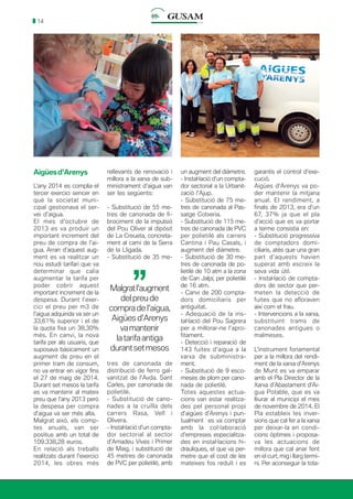14
Aigüesd’Arenys
L’any 2014 es complia el
tercer exercici sencer en
què la societat muni-
cipal gestionava el ser-
vei d’aigua.
El mes d’octubre de
2013 es va produir un
important increment del
preu de compra de l’ai-
gua. Arran d’aquest aug-
ment es va realitzar un
nou estudi tarifari que va
determinar que calia
augmentar la tarifa per
poder cobrir aquest
important increment de la
despesa. Durant l’exer-
cici el preu per m3 de
l’aigua adquirida va ser un
33,61% superior i el de
la quota fixa un 38,30%
més. En canvi, la nova
tarifa per als usuaris, que
suposava bàsicament un
augment de preu en el
primer tram de consum,
no va entrar en vigor fins
el 27 de maig de 2014.
Durant set mesos la tarifa
es va mantenir al mateix
preu que l’any 2013 però
la despesa per compra
d’aigua va ser més alta.
Malgrat això, els comp-
tes anuals, van ser
positius amb un total de
109.338,28 euros.
En relació als treballs
realitzats durant l’exercici
2014, les obres més
rellevants de renovació i
millora a la xarxa de sub-
ministrament d’aigua van
ser les següents:
- Substitució de 55 me-
tres de canonada de fi-
brociment de la impulsió
del Pou Oliver al dipòsit
de La Creueta, concreta-
ment al camí de la Serra
de la Lligada.
- Substitució de 35 me-
un augment del diàmetre.
- Instal·lació d’un compta-
dor sectorial a la Urbanit-
zació l’Ajup.
- Substitució de 75 me-
tres de canonada al Pas-
satge Cotxeria.
- Substitució de 115 me-
tres de canonada de PVC
per polietilè als carrers
Cantina i Pau Casals, i
augment del diàmetre.
- Substitució de 30 me-
tres de canonada de po-
lietilè de 10 atm a la zona
de Can Jalpí, per polietilè
de 16 atm.
- Canvi de 200 compta-
dors domiciliaris per
antiguitat.
- Adequació de la ins-
tal·lació del Pou Sagrera
per a millorar-ne l’apro-
fitament.
- Detecció i reparació de
143 fuites d’aigua a la
xarxa de subministra-
ment.
- Substitució de 9 esco-
meses de plom per cano-
nada de polietilè.
Totes aquestes actua-
cions van estar realitza-
des pel personal propi
d’aigües d’Arenys i pun-
tualment es va comptar
amb la col·laboració
d’empreses especialitza-
des en instal·lacions hi-
dràuliques, el que va per-
metre que el cost de les
mateixes fos reduït i es
garantís el control d’exe-
cució.
Aigües d’Arenys va po-
der mantenir la mitjana
anual. El rendiment, a
finals de 2013, era d’un
67, 37% ja que el pla
d’acció que es va portar
a terme consistia en:
- Substitució progressiva
de comptadors domi-
ciliaris, atès que una gran
part d’aquests havien
superat amb escreix la
seva vida útil.
- Instal·lació de compta-
dors de sector que per-
meten la detecció de
fuites que no afloraven
així com el frau.
- Intervencions a la xarxa,
substituint trams de
canonades antigues o
malmeses.
L’instrument fonamental
per a la millora del rendi-
ment de la xarxa d’Arenys
de Munt es va emparar
amb el Pla Director de la
Xarxa d’Abastament d’Ai-
gua Potable, que es va
lliurar al municipi el mes
de novembre de 2014. El
Pla estableix les inver-
sions que cal fer a la xarxa
per deixar-la en condi-
cions òptimes i proposa-
va les actuacions de
millora que cal anar fent
en el curt, mig i llarg termi-
ni. Per aconseguir la tota-
Malgratl’augment
delpreude
comprade l’aigua,
Aigües d’Arenys
vamantenir
la tarifa antiga
durantsetmesos
’’
tres de canonada de
distribució de ferro gal-
vanitzat de l’Avda. Sant
Carles, per canonada de
polietilè.
- Substitució de cano-
nades a la cruïlla dels
carrers Rasa, Vell i
Olivera.
- Instal·lació d’un compta-
dor sectorial al sector
d’Amadeu Vives i Primer
de Maig, i substitució de
45 metres de canonada
de PVC per polietilè, amb
 