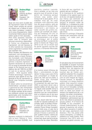 2
AndreuMajó
Alcalde
d’Arenys de Munt
1999-2007
President CA
2003-2007
Quan ens toca servir al poble des
de l’ajuntament volem fer moltes
coses. Volem ampliar els serveis
als vilatans per a millorar la seva
vida. Volem completar i modernit-
zar la xarxa d’equipaments. Volem
incrementar l’oferta cultural i lúdica.
Volem ajudar el món associatiu.
Però totes aquestes voluntats
topen amb la limitació dels
recursos econòmics disponibles.
Si l’única via d’ingressos de
l’ajuntament són els impostos es
fa difícil atendre les necessitats
sense augmentar la pressió fiscal
que suportem tots.
Altres alcaldes del Maresme ens
explicaven com aconseguien in-
gressos atípics a través d’empre-
ses municipals i com finançaven
cada any una part de les inversions
gràcies a aquests ingressos. A
aquesta necessitat de recursos
s’hi va sumar la necessitat de des-
plegar el Pla General que es va
elaborar des del 1999 fins al 2003
en què es va aprovar definiti-
vament. Amb aquesta doble
finalitat (aconseguir ingressos i
gestionar amb agilitat el nou Pla
general) el Ple de l’ajuntament va
decidir crear l’empresa municipal
GUSAM.
El debat sobre la conveniència
d’externalitzar i privatitzar serveis
o gestionar-los des d’empreses
públiques és ben viu avui en dia.
Em declaro partidari de les empre-
ses públiques sempre que siguin
gestionades amb mentalitat em-
presarial i amb eficiència.
CarlesMóra
Alcalde
d’Arenys de Munt
2007-2011
President CA
2007-2010
Agraeixo moltíssim la dedicació
que va tenir l’Alfons a l’em-
presa municipal GUSAM, molt
meritòria, creativa i reeixida.
Com a alcalde, va ser tota una
garantia que ell portés el pes
polític de l’empresa perquè
sempre vaig poder estar
tranquil de la seva gestió. Hi va
treballar molt bé. Va crear
sinèrgies molt efectives amb
tots els grups polítics, amb els
representants al Consell d’Ad-
ministració i, així mateix, va
saber escollir els jurídics es-
caients per acomplir els objec-
tius de l’empresa. En tinc un
molt bon record i ho vull agrair
en reconeixement a tot el que
va aconseguir per al poble
d’Arenys de Munt. La decisió de
portar la Gestió de l’Aigua l’any
2010 va ser tot un encert que
ha donat aquesta sortida tan
positiva a l’Empresa Municipal.
LluísMuns
Gerent
de GUSAM
2003-2011
A la història recent d’Arenys de
Munt i, concretament, la dels
darrers 12 anys, a poc a poc s’hi ha
anat consolidant un model de
gestió de l’allò què és públic, a
través d’una eina municipal
anomenada GUSAM s.a.
El component de valor que l’any
2003 va permetre donar vida a
aquesta realitat, de ben segur que
no hagués estat possible sense la
complicitat de totes aquelles
persones que van comprometre’s
amb un projecte que en els seus
inicis no estava exempt d’incòg-
nites.
Per això, davant dels fets que es
recullen en aquesta publicació, em
complau agrair el privilegi d’haver-
hi estat des d’un bon principi i,
sobretot, l’honor d’haver compartit,
durant molts anys, el valor de la
noblesa, ja que el sentit d’aquesta
paraula m’evoca a persones de
gran qualitat humana i estima per
la seva ment i el seu caràcter. I
encara més: diuen que és la raó per
la qual es fan les coses. Reivindico
la força del seu significat i la
pràctica del seu contingut.
Si la incertesa és fer quelcom
innovador, el risc apareix quan no
es fa res; i en aquesta tessitura no
puc menys que estimular els
actuals gestors a continuar dis-
senyant el propòsit noble de
GUSAM s.a., a emplaçar-los amb
el sentir de tots els seus membres
i, preservant els valors funda-
cionals, animar-los a projectar-la
cap a futur.
Serveixi el contingut d’aquesta
memòria per transmetre molt de
coratge i un noble camí ple
d’encerts.
Joan
Rabasseda
Alcalde
d’Arenys de Munt
2013-2015
President Junta
General actual
En els dotze anys de funcionament
de GUSAM, la societat municipal
Gestió Urbanística i Serveis Arenys
de Munt S.A., els objectius de
l’empresa municipal han evo-
lucionat des de l’àmbit prin-
cipalment urbanístic fins a la gestió
de serveis públics tan diversos
com el cicle integral de l’aigua,
l’escola bressol, la deixalleria
municipal o la neteja d’edificis
públics. Anar assumint compe-
tències municipals delegables i
tenir, com en l’actualitat, comptes
anuals d’explotació positius ha
estat un repte que potser no
sempre s’ha explicat prou bé, o no
sempre s’ha entès correctament.
GUSAM és una eina de gestió,
d’explotació i administració que ha
de fer més eficient la prestació de
serveis públics. A la història de
GUSAM, el seu president, el
consell d’administració, la junta
general, la gerència, els vocals i
molts altres arenyencs hi podrien
fer, ben segur, aportacions molt
diverses i, fins i tot, potser amb
visions divergents. La realitat és
polièdrica en molts àmbits. Però
començar l’any 2015 amb uns
encàrrecs de gestió concrets, una
 