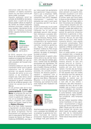 3
estructura cada dia més con-
solidada i un balanç econòmic
positiu és una bona notícia pel
sector públic municipal.
Aquesta publicació recull les
activitats de GUSAM en els darrers
quatre anys i a partir de la seva
lectura podem valorar la magnitud
de l’àmbit de treball d’aquesta
empresa municipal i, també, els
seus resultats. L’ajuntament ha de
rutllar bé i l’empresa municipal
també. I aquesta memòria n’és una
evidència.
Alfons
Molons
Vicepresident
2007-2010
i President CA
2010-2015
El 2010, després d’un parell
d’anys de vicepresident i ja força
implicat en la gestió de l’empresa
municipal GUSAM, em van es-
collir president del Consell d’ad-
ministració.
L’empresa estava en una crisi de
creixement donat que la gestió
urbanística era la principal
activitat i en aquells moments
l’aturada del sector ja era una
realitat, si dic dramàtica no
exagero pas. Calia doncs cercar
noves activitats que comple-
mentessin la gestió urbanística
(la GU de la Marca) passant a fer
créixer els serveis (La S de la
Marca).
En els primers dies de la nova
presidència, el primer se-
mestre del 2010, el gerent Lluís
Muns va proposar-me que de-
manés a l’ajuntament que assu-
míssim la gestió de l’aigua, pri-
mer en la modalitat d’empresa
mixta i, finalment, com a Gestió
íntegra per Gusam, creant la mar-
ca Aigües d’Arenys.
No va ser fàcil. Calien ingressos
a l’ajuntament i el cànon que po-
dia donar una empresa era difícil
de deixar d’ingressar. Fer-ho
directament era agosarat però
amb la descoberta del Consorci
Integral de Gestió de l’Aigua a
Catalunya (CONGIAC), que agru-
pa i dóna suport als ajuntaments
que gestionen l’aigua directa-
ment o per a empreses 100%
municipals, vam assumir el
compromís l’any 2010, treballant
intensament i superant els
obstacles per estar a punt quan
el novembre del 2011 es fes el
traspàs.
Va ser un primer pas, no se si petit
o gran però important, perquè
l’empresa fes el tomb i es
plantegés assumir més serveis.
Vam començar a estudiar dife-
rents serveis: el Cementiri,
l’Escola Bressol, Neteja d’edi-
ficis, Neteja de Carrers, Serveis
complentaris de manteniment
municipal, la deixalleria, apar-
caments, residència geriàtrica,
etc. Alguns s’han pogut ma-
terialitzar i d’altres no. Però el que
és una realitat és que la visió,
pràctica i de poble, no ideològica,
ha estat un encert.
Complementem la gestió urba-
nística amb la nau de Can Victo-
riano, amb algunes petites ges-
tions i també amb els SERVEIS
encomanats per l’ajuntament. Tot
des d’una gestió eficient i eficaç
vers el poble d’Arenys de Munt.
Gràcies a tothom que ho heu fet
possible, els consells d’admi-
nistració, els diversos governs i
regidors i regidores com a
membres de la junta general, als
gerents Lluís Muns i Montserrat
Mayolas i a tot el personal de
l’empresa, que sempre ha estat
molt implicat amb l’esdevenir de
l’empresa.
Montse
Mayolas
Gerent
de GUSAM
2011-2015
va fer molt de respecte. Ho vaig
estar pensant uns quants dies,
intentant visualitzar si en seria
capaç i finalment vaig dir que sí.
El primer repte que tenia sobre
la taula era tirar endavant el servei
de l’aigua. No vam trigar gaire a
tenir l’encomana de la deixalleria,
i pocs mesos després ens en-
carregaven els serveis d’escola
bressol i neteja dels edificis mu-
nicipals. Només en un any havíem
passat de gestionar projectes
urbanístics a gestionar, a més,
quatre serveis essencials pel
municipi. No puc dir que hagi
estat un camí fàcil. Hem viscut
moments difícils i hem passat
situacions complicades. Però
penso que, malgrat sempre hi ha
aspectes a millorar, podem sentir-
nos orgullosos de la trajectòria
de la societat.
Som un poble petitet, on quasi
ens coneixem tots i, a banda de
moltes connotacions que ens fan
especials, gestionem alguns
serveis municipals bàsics de
manera directa, el que ens
permet tenir-ne el control i
prendre les decisions més ade-
quades pel seu bon funcio-
nament. I ho fem des de l’empa-
tia, la proximitat i el coneixement.
En tots aquests anys són moltes
les persones que han aportat el
seu granet de sorra per fer
possible la realitat que és
GUSAM. Des d’aquí voldria agrair
a tots ells el seu esforç i
implicació: des dels impulsors i
creadors de l’ens, als qui hi han
treballat i per un motiu o un altre
ja no hi treballen, els membres
del Consell d’Administració i de
la Junta General, i totes aquelles
persones que, en algun moment,
han col·laborat amb l’empresa
municipal.
No puc acabar aquestes ratlles
sense manifestar el meu agraï-
ment i reconeixement a l’equip
humà que forma actualment GU-
SAM. L’equip que dia a dia s’es-
força perquè els serveis que
oferim siguin de qualitat, sabent
que des de la individualitat
podem afavorir la col·lectivitat.
Tenen tota la meva estima i admi-
ració.
Aviat farà quatre anys que l’Alfons,
com a president de GUSAM, em
va proposar la gerència de l’em-
presa municipal de manera
provisional. Aquesta petició em
va afalagar molt, però també em
 
