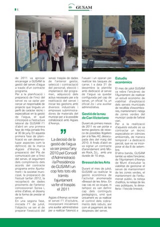 6
de 2011 va aprovar
encarregar a GUSAM la
gestió del servei d’aigua
a través d’un contracte
programa.
Per a la planificació i
preparació de l’inici del
servei es va optar per
cercar un responsable de
projecte que tingués un
perfil de caràcter tècnic i
especialitzat en la gestió
de l’aigua, el qual
s’incorporà a l’estructura
laboral de GUSAM l’1
d’abril en una primera
fase de mitja jornada fins
al 30 de juny. En aquesta
primera fase de plani-
ficació es van desenvo-
lupar aspectes com la
definició de la marca
Aigües d’Arenys, la
preparació del Pla de
comunicació per a l’inici
del servei, el seguiment
dels compliments dels
acords del contracte
programa entre Ajunta-
ment i la societat muni-
cipal, la preparació de
l’estudi tarifari 2012, la
recopilació de dades
provinents de l’anterior
concessionari Sorea i,
entre d’altres, el disseny
de la forma de prestar el
servei.
En una segona fase,
iniciada l’1 de juliol,
l’objectiu va ser el de
preparar l’execució del
servei: traspàs de dades
de l’anterior gestor,
selecció i contractació
del personal, elecció i
implantació del progra-
mari, adquisició dels
actius necessaris per a la
realització del servei i
iniciar les gestions amb
diversos industrials i
empreses subministra-
dores de materials del
municipi per a la possible
col·laboració amb Aigües
d’Arenys.
l’usuari i un operari per
realitzar les tasques de
carrer. I a data 31 de
desembre la plantilla
amb dedicació al servei
de l’aigua va quedar
configurada pel cap de
servei, un oficial 1a, un
oficial 2a i una auxiliar
administrativa.
Gestiódelanau
deCanVictoriano
Durant els primers mesos
de 2011 es van portar a
terme gestions de recer-
ca de possibles llogaters
per a la Nau A2, desocu-
pada des del maig del
2010. A finals d’abril es
va signar un contracte
d’arrendament amb Mo-
ais Rock, S.L. amb una
durada de 10 anys.
BressoldelesArts
Durant el mes de juliol,
GUSAM va realitzar la
gestió econòmica de
l’activitat anomenada
«Bressol de les Arts». En
cap cas es va ocupar, ni
tampoc es van definir
cap dels continguts
pedagògics, sinó que
únicament es va realitzar
el control dels cobra-
ments dels rebuts, així
com el pagament de les
despeses del servei.
Estudis
econòmics
El mes de juliol GUSAM
va rebre l’encàrrec de
l’Ajuntament de realitzar
un estudi econòmic de
viabilitat d’explotació
dels serveis municipals
de recollida d’escombra-
ries, manteniment i neteja
de zones verdes del
municipi i poda de l’arbrat
viari.
Per a la realització
d’aquests estudis es va
contractar un tècnic
especialista en ciències
ambientals, de manera
temporal i a dedicació
parcial, que es va incor-
porar el dia 8 de setem-
bre.
D’altra banda, GUSAM
també va rebre l’encàrrec
de l’Ajuntament d’Arenys
de Munt d’estudiar la
viabilitat de gestionar el
servei de manteniment
de les zones verdes, el
manteniment de l’enllu-
menat públic, la neteja
d’edificis, la neteja de les
vies públiques, la deixa-
lleria i l’escola bressol.
Aigües d’Arenys va iniciar
el servei l’1 d’octubre,
incorporant inicialment
una auxiliar administrativa
per a realitzar l’atenció a
La decisió de la
gestió de l’aigua
va ser presa l’any
2010 pel Consell
d’Administració
ilaPresidència
de GUSAM i un
cop fets tots els
tràmits
l’ajuntament
va fer el traspàs
el 2011
’’
 