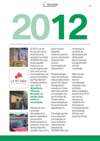 7
2012El 2012 va ser
un any de canvis
profundsenla
societatmunicipal
GUSAM atès que
durantaquells
mesos es va
iniciar la gestió de
tres nous serveis
municipalsquevan
estar encomanats
perl’Ajuntament
d’ArenysdeMunt
com són la
deixalleria,
l’Escola
Bressol i la
neteja dels
edificis
municipals.
Pel que fa a les
activitats
derivades de la
gestióurbanística
que ja venia
desenvolupantla
societat, no es van
deixard’atendre
aquelles que, per la
seva situació,
requerien
d’atenció, però sí
que es va prioritzar
la gestió dels
serveis
encarregatsper
l’Ajuntament.
Eldesenvolupa-
ment de l’activitat
relacionadaambla
gestió de l’aigua i
lapreparaciói
posada en marxa
dels nous serveis
encarregats,van
ser el centre de
l’intensesforç
desenvolupatper
la societatdurant
aquellexercici.
Cal afegir que els
nousencàrrecs
vansuposarun
canvi radical en
l’estructurade
personalde
GUSAM atès que
l’empresaes
va haver de
dimensionarper
tal de poder
donarresposta
a la gestió dels
serveis
municipals.
Altresfeines
rellevants a
teniren
consideració
respecte a les
activitats
desenvolupades
durantl’any2012
van ser les
tasques de
manteniment
de la piscina
municipal,tanten
latemporada
d’hiverncom
durantlad’estiu.
 