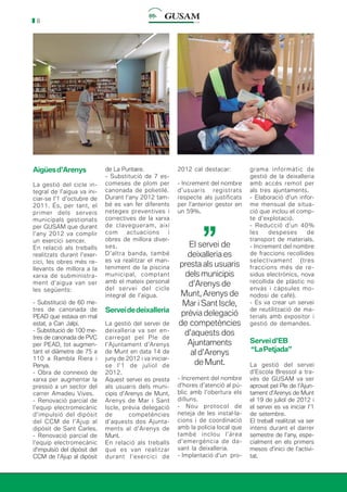 8
Aigüesd’Arenys
La gestió del cicle in-
tegral de l’aigua va ini-
ciar-se l’1 d’octubre de
2011. És, per tant, el
primer dels serveis
municipals gestionats
per GUSAM que durant
l’any 2012 va complir
un exercici sencer.
En relació als treballs
realitzats durant l’exer-
cici, les obres més re-
llevants de millora a la
xarxa de subministra-
ment d’aigua van ser
les següents:
- Substitució de 60 me-
tres de canonada de
PEAD que estava en mal
estat, a Can Jalpí.
- Substitució de 100 me-
tres de canonada de PVC
per PEAD, tot augmen-
tant el diàmetre de 75 a
110 a Rambla Riera i
Penya.
- Obra de connexió de
xarxa per augmentar la
pressió a un sector del
carrer Amadeu Vives.
- Renovació parcial de
l’equip electromecànic
d’impulsió del dipòsit
del CCM de l’Ajup al
dipòsit de Sant Carles.
- Renovació parcial de
l’equip electromecànic
d’impulsió del dipòsit del
CCM de l’Ajup al dipòsit
de La Puntaire.
- Substitució de 7 es-
comeses de plom per
canonada de polietilè.
Durant l’any 2012 tam-
bé es van fer diferents
neteges preventives i
correctives de la xarxa
de clavegueram, així
com actuacions i
obres de millora diver-
ses.
D’altra banda, també
es va realitzar el man-
teniment de la piscina
municipal, comptant
amb el mateix personal
del servei del cicle
integral de l’aigua.
Serveidedeixalleria
La gestió del servei de
deixalleria va ser en-
carregat pel Ple de
l’Ajuntament d’Arenys
de Munt en data 14 de
juny de 2012 i va iniciar-
se l’1 de juliol de
2012.
Aquest servei es presta
als usuaris dels muni-
cipis d’Arenys de Munt,
Arenys de Mar i Sant
Iscle, prèvia delegació
de competències
d’aquests dos Ajunta-
ments al d’Arenys de
Munt.
En relació als treballs
que es van realitzar
durant l’exercici de
2012 cal destacar:
- Increment del nombre
d’usuaris registrats
respecte als justificats
per l’anterior gestor en
un 59%.
grama informàtic de
gestió de la deixalleria
amb accés remot per
als tres ajuntaments.
- Elaboració d’un infor-
me mensual de situa-
ció que inclou el comp-
te d’explotació.
- Reducció d’un 40%
les despeses de
transport de materials.
- Increment del nombre
de fraccions recollides
selectivament (tres
fraccions més de re-
sidus electrònics, nova
recollida de plàstic no
envàs i càpsules mo-
nodosi de cafè).
- Es va crear un servei
de reutilització de ma-
terials amb expositor i
gestió de demandes.
Serveid’EB
“LaPetjada”
La gestió del servei
d’Escola Bressol a tra-
vés de GUSAM va ser
aprovat pel Ple de l’Ajun-
tament d’Arenys de Munt
el 19 de juliol de 2012 i
el servei es va iniciar l’1
de setembre.
El treball realitzat va ser
intens durant el darrer
semestre de l’any, espe-
cialment en els primers
mesos d’inici de l’activi-
tat.
El servei de
deixalleria es
presta als usuaris
dels municipis
d’Arenys de
Munt, Arenys de
Mar i Sant Iscle,
prèvia delegació
de competències
d’aquests dos
Ajuntaments
al d’Arenys
de Munt.
’’
- Increment del nombre
d’hores d’atenció al pú-
blic amb l’obertura els
dilluns.
- Nou protocol de
neteja de les instal·la-
cions i de coordinació
amb la policia local que
també inclou l’àrea
d’emergència de da-
vant la deixalleria.
- Implantació d’un pro-
 