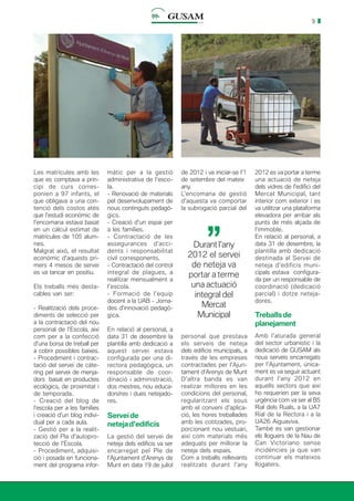 9
Les matrícules amb les
que es comptava a prin-
cipi de curs corres-
ponien a 97 infants, el
que obligava a una con-
tenció dels costos atès
que l’estudi econòmic de
l’encomana estava basat
en un càlcul estimat de
matrícules de 105 alum-
nes.
Malgrat això, el resultat
econòmic d’aquests pri-
mers 4 mesos de servei
es va tancar en positiu.
Els treballs més desta-
cables van ser:
- Realització dels proce-
diments de selecció per
a la contractació del nou
personal de l’Escola, així
com per a la confecció
d’una borsa de treball per
a cobrir possibles baixes.
- Procediment i contrac-
tació del servei de càte-
ring pel servei de menja-
dors basat en productes
ecològics, de proximitat i
de temporada.
- Creació del blog de
l’escola per a les famílies
i creació d’un blog indivi-
dual per a cada aula.
- Gestió per a la realit-
zació del Pla d’autopro-
tecció de l’Escola.
- Procediment, adquisi-
ció i posada en funciona-
ment del programa infor-
màtic per a la gestió
administrativa de l’esco-
la.
- Renovació de materials
pel desenvolupament de
nous continguts pedagò-
gics.
- Creació d’un espai per
a les famílies.
- Contractació de les
assegurances d’acci-
dents i responsabilitat
civil corresponents.
- Contractació del control
integral de plagues, a
realitzar mensualment a
l’escola.
- Formació de l’equip
docent a la UAB - Jorna-
des d’innovació pedagò-
gica.
En relació al personal, a
data 31 de desembre la
plantilla amb dedicació a
aquest servei estava
configurada per una di-
rectora pedagògica, un
responsable de coor-
dinació i administració,
dos mestres, nou educa-
dors/res i dues netejado-
res.
Serveide
netejad’edificis
La gestió del servei de
neteja dels edificis va ser
encarregat pel Ple de
l’Ajuntament d’Arenys de
Munt en data 19 de juliol
de 2012 i va iniciar-se l’1
de setembre del mateix
any.
L’encomana de gestió
d’aquesta va comportar
la subrogació parcial del
2012 es va portar a terme
una actuació de neteja
dels vidres de l’edifici del
Mercat Municipal, tant
interior com exterior i es
va utilitzar una plataforma
elevadora per arribar als
punts de més alçada de
l’immoble.
En relació al personal, a
data 31 de desembre, la
plantilla amb dedicació
destinada al Servei de
neteja d’edificis muni-
cipals estava configura-
da per un responsable de
coordinació (dedicació
parcial) i dotze neteja-
dores.
Treballsde
planejament
Amb l’aturada general
del sector urbanístic i la
dedicació de GUSAM als
nous serveis encarregats
per l’Ajuntament, única-
ment es va seguir actuant
durant l’any 2012 en
aquells sectors que així
ho requerien per la seva
urgència com va ser al B5
Rial dels Ruals, a la UA7
Rial de la Rectora i a la
UA26 Aiguaviva.
També es van gestionar
els lloguers de la Nau de
Can Victoriano sense
incidències ja que van
continuar els mateixos
llogaters.
Durant l’any
2012 el servei
de neteja va
portar a terme
una actuació
integral del
Mercat
Municipal
’’
personal que prestava
els serveis de neteja
dels edificis municipals, a
través de les empreses
contractades per l’Ajun-
tament d’Arenys de Munt
D’altra banda es van
realizar millores en les
condicions del personal,
regularitzant els sous
amb el conveni d’aplica-
ció, les hores treballades
amb les cotitzades, pro-
porcionant nou vestuari,
així com materials més
adequats per millorar la
neteja dels espais.
Com a treballs rellevants
realitzats durant l’any
 