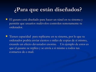 ¿Para que están diseñados? El gusano está diseñado para hacer un túnel en tu sistema y permitir que usuarios malévolos controlen remotamente tu ordenador.   Tienen capacidad  para replicarse en tu sistema, por lo que tu ordenador podría enviar cientos o miles de copias de sí mismo, creando un efecto devastador enorme.   Un ejemplo de estos es que el gusano se replica y se envía a si mismo a todos tus contactos de e-mail. 