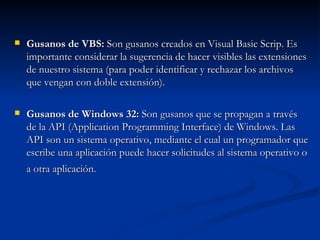 Gusanos de VBS:  Son gusanos creados en Visual Basic Scrip. Es importante considerar la sugerencia de hacer visibles las extensiones de nuestro sistema (para poder identificar y rechazar los archivos que vengan con doble extensión). Gusanos de Windows 32:  Son gusanos que se propagan a través de la API (Application Programming Interface) de Windows. Las API son un sistema operativo, mediante el cual un programador que escribe una aplicación puede hacer solicitudes al sistema operativo o a otra aplicación.  
