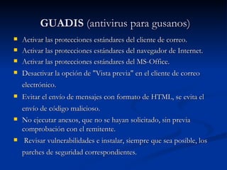 GUADIS  (antivirus para gusanos) Activar las protecciones estándares del cliente de correo. Activar las protecciones estándares del navegador de Internet. Activar las protecciones estándares del MS-Office. Desactivar la opción de "Vista previa" en el cliente de correo electrónico.   Evitar el envío de mensajes con formato de HTML, se evita el envío de código malicioso.   No ejecutar anexos, que no se hayan solicitado, sin previa comprobación con el remitente. Revisar vulnerabilidades e instalar, siempre que sea posible, los parches de seguridad correspondientes.   