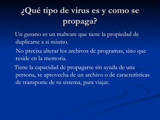 ¿Qué tipo de virus es y como se propaga? Un gusano es un malware que tiene la propiedad de duplicarse a si mismo. No precisa alterar los archivos de programas, sino que reside en la memoria.  Tiene la capacidad de propagarse sin ayuda de una persona, se aprovecha de un archivo o de características de transporte de tu sistema, para viajar. 
