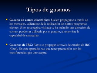 Tipos de gusanos Gusano de correo electrónico:  Suelen propagarse a través de los mensajes, valiéndose de la utilización de ciertos programas clientes. Si en una página visitada se ha incluido una dirección de correo, puede ser utilizada por el gusano, al tener éste la capacidad de rastrearlas.  Gusanos de IRC:  Estos se propagan a través de canales de IRC (Chat). En este apartado hay que tener precaución con las transferencias que uno acepte. 