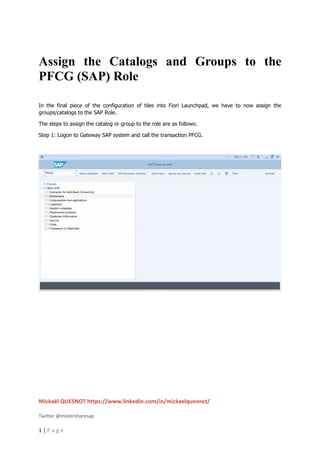 Mickaël QUESNOT https://www.linkedin.com/in/mickaelquesnot/
Twitter @mistersharesap
1 | P a g e
Assign the Catalogs and Groups to the
PFCG (SAP) Role
In the final piece of the configuration of tiles into Fiori Launchpad, we have to now assign the
groups/catalogs to the SAP Role.
The steps to assign the catalog or group to the role are as follows:
Step 1: Logon to Gateway SAP system and call the transaction PFCG.
 