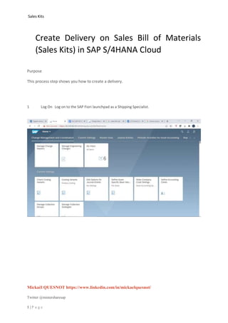Sales Kits
Mickaël QUESNOT https://www.linkedin.com/in/mickaelquesnot/
Twitter @mistersharesap
1 | P a g e
Create Delivery on Sales Bill of Materials
(Sales Kits) in SAP S/4HANA Cloud
Purpose
This process step shows you how to create a delivery.
1 Log On Log on to the SAP Fiori launchpad as a Shipping Specialist.
 