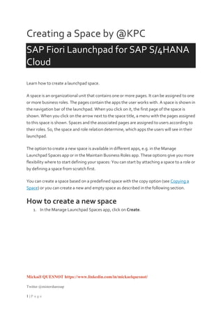 Mickaël QUESNOT https://www.linkedin.com/in/mickaelquesnot/
Twitter @mistersharesap
1 | P a g e
Creating a Space by @KPC
SAP Fiori Launchpad for SAP S/4HANA
Cloud
Learn how to create a launchpad space.
A space is an organizational unit that contains one or more pages. It can be assigned to one
or more business roles. The pages contain the apps the user works with. A space is shown in
the navigation bar of the launchpad. When you click on it, the first page of the space is
shown. When you click on the arrow next to the space title, a menu with the pages assigned
to this space is shown. Spaces and the associated pages are assigned to users according to
their roles. So, the space and role relation determine, which apps the users will see in their
launchpad.
The option to create a new space is available in different apps, e.g. in the Manage
Launchpad Spaces app or in the Maintain Business Roles app. These options give you more
flexibility where to start defining your spaces: You can start by attaching a space to a role or
by defining a space from scratch first.
You can create a space based on a predefined space with the copy option (see Copying a
Space) or you can create a new and empty space as described in the following section.
How to create a new space
1. In the Manage Launchpad Spaces app, click on Create.
 