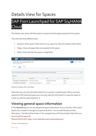 Mickaël QUESNOT https://www.linkedin.com/in/mickaelquesnot/
Twitter @mistersharesap
1 | P a g e
Details View for Spaces
SAP Fiori Launchpad for SAP S/4HANA
Cloud
The details view shows all information on spaces and the pages assigned to the spaces.
The view has three different tabs:
 General: shows space information as e.g. space ID, title and creation information
 Pages: shows all pages that are assigned to the space
 Roles: shows all roles the space is assigned to
Details of a Space with Two Pages
Note that you can only edit information for a customer-created space. When you have
opened an SAP-delivered space you can only view the information or copy the space to
create a customer space based on it.
Viewing general space information
In the General tab you can see all general space information, as e.g. the title, information
about who created or changed the space and when. You can edit the title and the
description. The title will be shown in the navigation bar of the launchpad. Note that you
cannot edit the space ID.
 