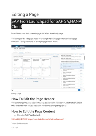 Mickaël QUESNOT https://www.linkedin.com/in/mickaelquesnot/
Twitter @mistersharesap
1 | P a g e
Editing a Page
SAP Fiori Launchpad for SAP S/4HANA
Cloud
Learn how to add apps to a new page and adapt an existing page.
You can open the edit page mode by clicking Edit in the page details or in the page
overview. The figure shows an example page in edit mode.
Editing a page
How To Edit the Page Header
You can change the page title or the page description if necessary. Go to the tab General
Data and enter new values. Note that you cannot change the page ID.
How to Edit the Page Content
1. Open the Tab Page Content.
 