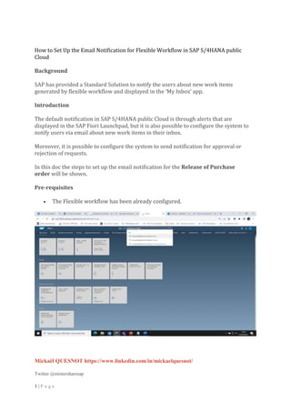 Mickaël QUESNOT https://www.linkedin.com/in/mickaelquesnot/
Twitter @mistersharesap
1 | P a g e
How to Set Up the Email Notification for Flexible Workflow in SAP S/4HANA public
Cloud
Background
SAP has provided a Standard Solution to notify the users about new work items
generated by flexible workflow and displayed in the ‘My Inbox’ app.
Introduction
The default notification in SAP S/4HANA public Cloud is through alerts that are
displayed in the SAP Fiori Launchpad, but it is also possible to configure the system to
notify users via email about new work items in their inbox.
Moreover, it is possible to configure the system to send notification for approval or
rejection of requests.
In this doc the steps to set up the email notification for the Release of Purchase
order will be shown.
Pre-requisites
 The Flexible workflow has been already configured.
 