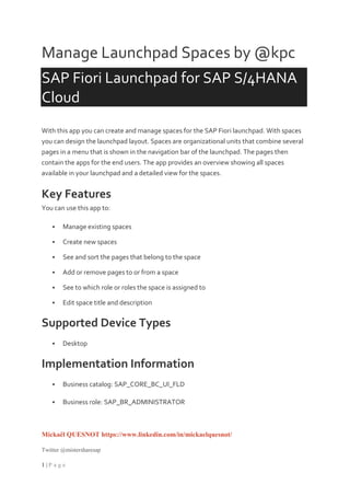 Mickaël QUESNOT https://www.linkedin.com/in/mickaelquesnot/
Twitter @mistersharesap
1 | P a g e
Manage Launchpad Spaces by @kpc
SAP Fiori Launchpad for SAP S/4HANA
Cloud
With this app you can create and manage spaces for the SAP Fiori launchpad. With spaces
you can design the launchpad layout. Spaces are organizational units that combine several
pages in a menu that is shown in the navigation bar of the launchpad. The pages then
contain the apps for the end users. The app provides an overview showing all spaces
available in your launchpad and a detailed view for the spaces.
Key Features
You can use this app to:
 Manage existing spaces
 Create new spaces
 See and sort the pages that belong to the space
 Add or remove pages to or from a space
 See to which role or roles the space is assigned to
 Edit space title and description
Supported Device Types
 Desktop
Implementation Information
 Business catalog: SAP_CORE_BC_UI_FLD
 Business role: SAP_BR_ADMINISTRATOR
 
