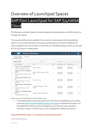 Mickaël QUESNOT https://www.linkedin.com/in/mickaelquesnot/
Twitter @mistersharesap
1 | P a g e
Overview of Launchpad Spaces
SAP Fiori Launchpad for SAP S/4HANA
Cloud
The Manage Launchpad Spaces Overview displays all available spaces and offers options to
manage your spaces.
There are two different lists available: the customer-created spaces and the predefined
spaces. You can switch between the two lists with the tabs over the list. By default, the
space changed as last one is shown on top of the list. The following figure shows an example
of a list of customer-created spaces.
Spaces overview in the Manage Launchpad Spaces app
 The Predefined list contains all spaces from SAP that are available for your product
scope (see Working with Predefined Spaces and Pages for detailed information). As
the predefined content cannot be changed, you can open the space details by
clicking on a space in the list, but you are not allowed to modify these spaces.
 