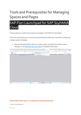 Mickaël QUESNOT https://www.linkedin.com/in/mickaelquesnot/
Twitter @mistersharesap
1 | P a g e
Tools and Prerequisites for Managing
Spaces and Pages
SAP Fiori Launchpad for SAP S/4HANA
Cloud
Find out what you need to set up spaces and pages in the SAP Fiori launchpad.
There are several tools you use and several prerequisites that have to be met to create and
manage spaces and pages:
 Maintain Business Roles: Here you create a space and select the role the space
belongs to. See Maintain Business Roles for detailed information.
 