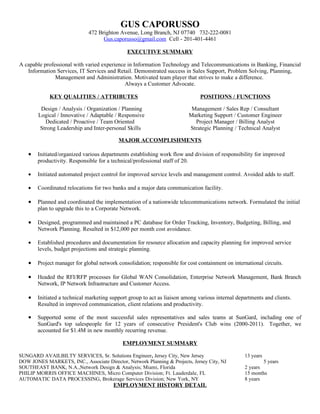 GUS CAPORUSSO
                              472 Brighton Avenue, Long Branch, NJ 07740 732-222-0081
                                    Gus.caporusso@gmail.com Cell - 201-401-4461

                                               EXECUTIVE SUMMARY

A capable professional with varied experience in Information Technology and Telecommunications in Banking, Financial
   Information Services, IT Services and Retail. Demonstrated success in Sales Support, Problem Solving, Planning,
               Management and Administration. Motivated team player that strives to make a difference.
                                             Always a Customer Advocate.

             KEY QUALITIES / ATTRIBUTES                                         POSITIONS / FUNCTIONS

         Design / Analysis / Organization / Planning                        Management / Sales Rep / Consultant
        Logical / Innovative / Adaptable / Responsive                      Marketing Support / Customer Engineer
           Dedicated / Proactive / Team Oriented                             Project Manager / Billing Analyst
         Strong Leadership and Inter-personal Skills                       Strategic Planning / Technical Analyst

                                           MAJOR ACCOMPLISHMENTS

    •   Initiated/organized various departments establishing work flow and division of responsibility for improved
        productivity. Responsible for a technical/professional staff of 20.

    •   Initiated automated project control for improved service levels and management control. Avoided adds to staff.

    •   Coordinated relocations for two banks and a major data communication facility.

    •   Planned and coordinated the implementation of a nationwide telecommunications network. Formulated the initial
        plan to upgrade this to a Corporate Network.

    •   Designed, programmed and maintained a PC database for Order Tracking, Inventory, Budgeting, Billing, and
        Network Planning. Resulted in $12,000 per month cost avoidance.

    •   Established procedures and documentation for resource allocation and capacity planning for improved service
        levels, budget projections and strategic planning.

    •   Project manager for global network consolidation; responsible for cost containment on international circuits.

    •   Headed the RFI/RFP processes for Global WAN Consolidation, Enterprise Network Management, Bank Branch
        Network, IP Network Infrastructure and Customer Access.

    •   Initiated a technical marketing support group to act as liaison among various internal departments and clients.
        Resulted in improved communication, client relations and productivity.

    •   Supported some of the most successful sales representatives and sales teams at SunGard, including one of
        SunGard's top salespeople for 12 years of consecutive President's Club wins (2000-2011). Together, we
        accounted for $1.4M in new monthly recurring revenue.

                                             EMPLOYMENT SUMMARY

SUNGARD AVAILBILTY SERVICES, Sr. Solutions Engineer, Jersey City, New Jersey                        13 years
DOW JONES MARKETS, INC., Associate Director, Network Planning & Projects, Jersey City, NJ                   5 years
SOUTHEAST BANK, N.A.,Network Design & Analysis; Miami, Florida                                      2 years
PHILIP MORRIS OFFICE MACHINES, Micro Computer Division; Ft. Lauderdale, FL                          15 months
AUTOMATIC DATA PROCESSING, Brokerage Services Division; New York, NY                                8 years
                                         EMPLOYMENT HISTORY DETAIL
 
