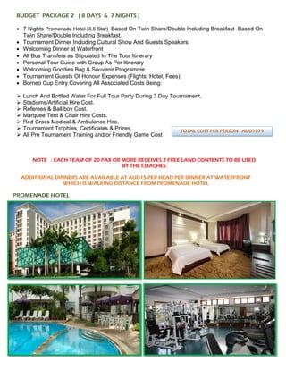 BUDGET PACKAGE 2 ( 8 DAYS & 7 NIGHTS )
• 7 Nights Promenade Hotel (3.5 Star) Based On Twin Share/Double Including Breakfast Based On
Twin Share/Double Including Breakfast.
• Tournament Dinner Including Cultural Show And Guests Speakers.
• Welcoming Dinner at Waterfront
• All Bus Transfers as Stipulated In The Tour Itinerary
• Personal Tour Guide with Group As Per Itinerary
• Welcoming Goodies Bag & Souvenir Programme
• Tournament Guests Of Honour Expenses (Flights, Hotel, Fees)
• Borneo Cup Entry Covering All Associated Costs Being:
➢ Lunch And Bottled Water For Full Tour Party During 3 Day Tournament.
➢ Stadiums/Artificial Hire Cost.
➢ Referees & Ball boy Cost.
➢ Marquee Tent & Chair Hire Costs.
➢ Red Cross Medical & Ambulance Hire.
➢ Tournament Trophies, Certificates & Prizes.
➢ All Pre Tournament Training and/or Friendly Game Cost
NOTE : EACH TEAM OF 20 PAX OR MORE RECEIVES 2 FREE LAND CONTENTS TO BE USED
BY THE COACHES.
ADDITIONAL DINNERS ARE AVAILABLE AT AUD15 PER HEAD PER DINNER AT WATERFRONT
WHICH IS WALKING DISTANCE FROM PROMENADE HOTEL
PROMENADE HOTEL
TOTAL COST PER PERSON : AUD1079
 