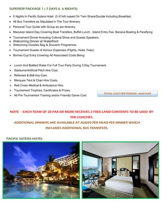 SUPERIOR PACKAGE 1 ( 7 DAYS & 6 NIGHTS)
• 6 Nights In Pacific Sutera Hotel (5 STAR) based On Twin Share/Double Including Breakfast.
• All Bus Transfers as Stipulated in The Tour Itinerary.
• Personal Tour Guide with Group as per Itinerary.
• Manukan Island Day Covering Boat Transfers, Buffet Lunch , Island Entry Fee, Banana Boating & Paraflying
• Tournament Dinner Including Cultural Show and Guests Speakers.
• Welcoming Dinner at Waterfront
• Welcoming Goodies Bag & Souvenir Programme.
• Tournament Guests of Honour Expenses (Flights, Hotel, Fees)
• Borneo Cup Entry Covering All Associated Costs Being:
➢ Lunch And Bottled Water For Full Tour Party During 3 Day Tournament.
➢ Stadiums/Artificial Pitch Hire Cost.
➢ Referees & Ball boy Cost.
➢ Marquee Tent & Chair Hire Costs.
➢ Red Cross Medical & Ambulance Hire.
➢ Tournament Trophies, Certificates & Prizes.
➢ All Pre Tournament Training and/or Friendly Game Cost
NOTE : EACH TEAM OF 20 PAX OR MORE RECEIVES 2 FREE LAND CONTENTS TO BE USED BY
THE COACHES.
ADDITIONAL DINNERS ARE AVAILABLE AT AUD20 PER HEAD PER DINNER WHICH
INCLUDES ADDITIONAL BUS TRANSFERS.
PACIFIC SUTERA HOTEL
TOTAL COST PER PERSON : AUD1449
 